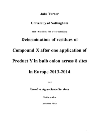 1
Jake Turner
University of Nottingham
F105 – Chemistry with a Year in Industry
Determination of residues of
Compound X after one application of
Product Y in bulb onion across 8 sites
in Europe 2013-2014
2015
Eurofins Agroscience Services
Matthew Allen
Alexander Blake
 