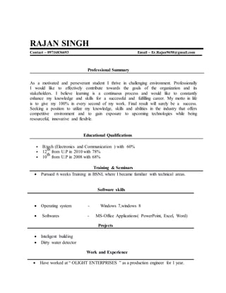 RAJAN SINGH
Contact – 09716836693 Email – Er.Rajan9650@gmail.com
Professional Summary
As a motivated and perseverant student I thrive in challenging environment. Professionally
I would like to effectively contribute towards the goals of the organization and its
stakeholders. I believe learning is a continuous process and would like to constantly
enhance my knowledge and skills for a successful and fulfilling career. My motto in life
is to give my 100% in every second of my work. Final result will surely be a success.
Seeking a position to utilize my knowledge, skills and abilities in the industry that offers
competitive environment and to gain exposure to upcoming technologies while being
resourceful, innovative and flexible.
Educational Qualifications
• B.tech (Electronics and Communication ) with 60%
• 12
th
from U.P in 2010 with 78%
• 10
th
from U.P in 2008 with 68%
Training & Seminars
 Pursued 6 weeks Training in BSNL where I became familiar with technical areas.
Software skills
 Operating system - Windows 7,windows 8
 Softwares - MS-Office Applications( PowerPoint, Excel, Word)
Projects
 Inteligent building
 Dirty water detector
Work and Experience
 Have worked at “ OLIGHT ENTERPRISES ” as a production engineer for 1 year.
 