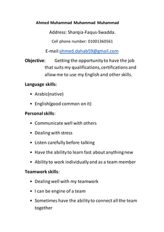 Ahmed Muhammad Muhammad Muhammad
Address: Sharqia-Faqus-Swadda.
Cell phone number: 01001360561
E-mail:ahmed.dahab59@gmail.com
Objective: Getting the opportunityto have the job
that suits my qualifications,certificationsand
allow me to use my English and other skills.
Language skills:
• Arabic(native)
• English(good common on it)
Personal skills:
• Communicate well with others
• Dealing with stress
• Listen carefully before talking
• Have the abilityto learn fast about anythingnew
• Abilityto work individuallyand as a team member
Teamwork skills:
• Dealing well with my teamwork
• I can be engine of a team
• Sometimes have the abilityto connect all the team
together
 