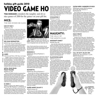 mercurypage16DECEMBER8-DECEMBER14,2010
holiday gift guide 2010
GOD OF WAR 3
($59.99) Sony PS3
The epic conclusion to the God of War trilo-
gy will leave you spending more time scraping
your jaw off the floor than it may actually even
take to finish it. Kratos returns to say his
vengeful goodbyes and leaves you lost in the
luscious graphics and pile of corpses that
accumulate in his wake, before he bows out in
the most impressive of video game fashions.
Brutality has never looked so beautiful.
RED DEAD REDEMPTION
($59.99) Xbox 360 and PlayStation 3
It was only a matter of time before Rockstar
Games took the Grand Theft Auto feel to the
Wild West. The end result? A video game that
would even make Clint Eastwood proud. With
single and multiplayer components that are as
exceedingly polished as they are substantial,
this truly is how the west was won.
LIMBO
(1200 Microsoft Points–$15) Xbox Live Arcade
LIMBO is about as amazing a title as you
can find on Xbox Live Arcade. Ambient, peer-
less, breathtaking — it’s one of those rare
moments you look back at and were happy to
be a part of. Albeit a short journey through a
macabre, platforming dreamscape, the pro-
found aesthetic and impact of this title will
resonate with you for years to come.
METAL GEAR SOLID:
PEACE WALKER
($29.99) Sony PSP
There is no better franchise in gaming than
Metal Gear Solid. Put said franchise in my
hands wherever I go and I’m doubly impressed.
Metal Gear Solid: Peace Walker was a jaunt
down the less beaten path for the franchise.
Part third-person stealth game and part
wartime manager/simulator, Snake returns in
a title that is as praiseworthy as it is portable.
DJ HERO 2
($99.99 turntable bundle, $59.99 standalone
game) Xbox 360, Playstation 3, and Nintendo Wii
All the other music titles released this year
are nothing but naughty when compared to all
of this game’s nice. Whereas with Guitar Hero
and Rock Band you cover songs, DJ Hero 2 gen-
uinely makes you feel like you’re creating
them. Fresh tracks from an eclectic mix of
artists and new freestyle innovations will keep
the music going and your head boppin’ to da
break of dawn.
BIOSHOCK 2
($29.99) Xbox 360 and PlayStation 3,
($19.99) PC
Bioshock returns to the underwater utopia of
Rapture, with frenzied denizens at every turn.
You assume the role of a Big Daddy, a mechani-
cal, empowered, harbinger of death hellbent on
saving his Little Sister. With an ambience that
is unparalleled in any other game universe and
the addition of frenetic, slapstick multiplayer,
Bioshock 2 has somehow managed to improve
upon its precursor, a feat as impressive as put-
ting cheese in the crust of pizza.
BAYONETTA
($29.99) Xbox 360 and PlayStation 3
Picture the love child of a Japanese acid trip
and Devil May Cry in high heels. The game’s
Sarah Palin look-alike namesake acrobatically
attacks her enemies wielding pistols in both
hands and on both feet, gracefully desecrating
them with seemingly endless combos that cul-
minate with devastating magic attacks. Far
and away, it is one of the most intensely styl-
ized and over-the-top games you will ever play
and one of the greatest action hack-and-slash
titles ever created.
SUPER MARIO GALAXY 2
($39.99) Nintendo Wii
What do you do after making the greatest
Wii game? You go and make it better. Every-
body’s favorite Italian plumber stereotype is
back for another hop, skip and a jump across
platforms that would leave M.C. Escher in a
daze. With recent Wii titles having left the con-
sole stale and dusty, Mario lifts it on his back
and carries it across all the stunning worlds
before him. Receiving perfect accolades from a
majority of major publications, it is this gener-
ation’s Super Mario 64.
CIVILIZATION V
($49.99) PC and Mac
Civilization V makes StarCraft 2 look like
Go Fish. For an industry dominated by games
giving you the opportunity to shoot things in
the face, it’s a refreshing change of pace to
tend to the finer side of gaming, like your
workers tending to the fields and stables as you
research nuclear weaponry and achieve world
domination. It is Risk on roids and one hell of
a way to spend a Saturday afternoon.
MICROSOFT KINECT
($149.99) Xbox 360
Just what the world needs: more gimmicky
motion controllers. The word “controller” is a
loose term with the Kinect though because it’s
you. It’s hard to imagine there being much
staying power to a motion controller setup that
doesn’t physically have one. Coupled with the
price ($149.99) and a launch lineup of games
that that are mediocre at best, this peripheral
should be demoted from “pony” to “sweater”
status on your shopping list.
PLAYSTATION MOVE
($99.99) PlayStation 3
For something that looks like an officially
licensed Harry Potter sex toy, the PlayStation
Move sure doesn’t possess much magic. Great,
another Tiger Woods golf game and a bundle
disc of sports games. Awesome, another poor-
ly produced Time Crisis arcade shooter title
and some dumpy game where people can
pretend they’re a street fighter. With a lack
of any redeemable titles to accompany
its existence, the reac-
tion you’ll receive
once the wrapping
paper has been
torn off will look
like the face of
a child receiv-
ing another
Brut cologne
gift assort-
ment from
CVS.
TOM HODGSON considers the naughty and oh so
nice games of 2010 for the gamer on your gift list.
VIDEO GAME HO
Bayonetta. A Sarah Palin look-alike
attacks her enemies with chainsaws, iron
maidens and other devices. Tom says it’s
‘one of the greatest hack-and-slash titles’ ever.
NAUGHTY:
THE JELLY OF
THE MONTH CLUB
GUITAR HERO: WARRIORS OF ROCK
($99.99 guitar bundle, $59.99 standalone
game) Xbox 360, PlayStation 3,
and Nintendo Wii
This tragedy greater than many VH1
“Behind the Music” episodes I’ve seen makes
heroin addiction and squandered millions look
like the Gilmore Girls. Activision has all but
put this franchise in a coma after another
annual binge on hookers and blow has left it
frothing from the mouth and photographed on
all the front pages of the tabloids. With a game
that can barely stay awake during its own per-
formance — including a set list that looks like
a “Now That’s What I Call Music” compilation,
a single-player “campaign” narrated by Gene
Simmons, and the incredibly obtrusive inclu-
sion of a complete Rush album as a midway
point — Guitar Hero has lost all credibility
and now has an identity closely resembling a
Time Life 9-CD love ballad box set.
HALO: REACH
($59.99) Xbox 360
Another one of this year’s “blockbuster”
titles, Halo: Reach is Bungie’s franchise swan
song, one that sounds more like it was sung by
a turkey. With a tepid, outdated aesthetic, com-
pletely unacceptable levels of frame rate
drops, an uninspired single-player campaign,
and a design that is more canned than tuna,
it’s a bittersweet departure for the loyal Halo
fans: bitter because it was a half-assed farewell
and sweet because Bungie walks away with
millions of dollars, and like Rudolph, couldn’t
care less about the mess they’ve left behind.
CALL OF DUTY: BLACK OPS
($59.99) Xbox 360, PlayStation 3, and PC
($49.99) Nintendo Wii
A game marred with wretched spawns, ter-
rible hit detection, a plot highlighted by 20,000
exploding barrels and the cheesy guitar riffs
that follow, and graphics that look like one of
my college PowerPoint presentations, Black
Ops is a lump of something in your stocking,
all right, and it isn’t coal. Infinity Ward always
manages to take the ball down the court
with Call of Duty, which makes it all
the more mind-numbing every time
Treyarch can’t drive it to the hoop.
Tom Hodgson would like to ask San-
ta for the following items: a Ken Griffey
Jr. baseball glove, a Skip-It, a Disc-
man, a Huffy Bike, Marble Mad-
ness, the Ghostbuster Proton Pack,
a Razor X scooter, a Tamagotchi,
Tickle Me Elmo, a Furby, a Char-
lotte Hornets Starter jacket,
Super Street Fighter 2 Turbo
and the Wrestlemania X VHS.
NICE:
THE RED RYDER BB GUNS
PlayStation
Move. Looks
like some
glowing sex
toy. Just
saying …
 