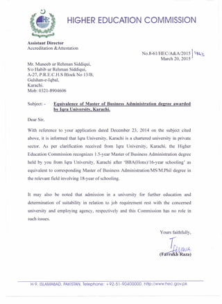 HIGHER EDUCATION COMMISSION
Assistant Director
Accreditation &Attestation
No.8-61IHEC/A&A/201S) ~~s
March 20, 2015
Mr. Muneeb ur Rehman Siddiqui,
S/o Habib ur Rehman Siddiqui,
A-27, P.R.E.C.H.S Block No 131B,
Gulshan-e-Iqbal,
Karachi.
Mob: 0321-8904606
Subject: - Equivalence of Master of Business Administration degree awarded
by Iqra University, Karachi.
Dear Sir,
With reference to your application dated December 23, 2014 on the subject cited
above, it is informed that Iqra University, Karachi is a chartered university in private
sector. As per clarification received from Iqra University, Karachi, the Higher
Education Commission recognizes 1.S-year Master of Business Administration degree
held by you from Iqra University, Karachi after 'BBA(Hons)/16-year schooling' as
equivalent to corresponding Master of Business Administration/MSIM.Phil degree in
, the relevant field involving 18-year of schooling.
It may also be noted that admission in a university for further education and
determination of suitability in relation to job requirement rest with the concerned
university and employing agency, respectively and this Commission has no role in
such issues.
Yours faithfully,
H-9. ISLAMABAD,PAKISTAN,Telephone: +92-51-90400000. http://www,hec.gov.pk
 
