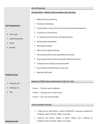 Self Competencies
 Team work
 Leadership quality
 Active
 Reliable
Platforms Used
 Windows XP,7
 Windows 10
 ERP
Industrial visits
Area of Exposure
DEPARTMENT: PRODUCTIONPLANNING AND CONTROL
 Material Resource planning
 Production Scheduling
 To participate in technical review for the new product development
 To achieve on time Delivery
 To Analyze rootcause forOn-time deliveryfailure
 Advance planningschedule
 Nesting plan analysis
 Raw material usage monitoring
 Job card preparation as per production process flow
 Sequencingof taskstoachieve CaterpillarSSPDeliverysystem
 To Maintainthe ISO DocumentswithoutNCR
 Cost reduction and RIW Projects to be done
 Shop floor WIP audit
Industrial- RIW Projects Undertaken at The Ace Tech
Project 1 : Effective material utilization
Project 2 : Planning process improvement
Project 3: Bay wise material feeding
Extra-curricular Activities
 Achieved Four Gold Medals in district KABADDI Tournament conducted by
Coimbatore district Schools Athletic Association.
 Achieved Two Bronze Medals in district Athletic meet conducted by
Coimbatore district Schools Athletic Association.
 