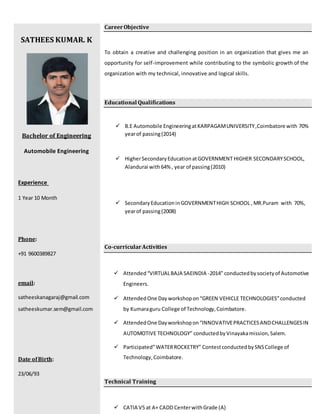 SATHEES KUMAR. K
Bachelor of Engineering
Automobile Engineering
Experience
1 Year 10 Month
Phone:
+91 9600389827
email:
satheeskanagaraj@gmail.com
satheeskumar.sem@gmail.com
Date ofBirth:
23/06/93
CareerObjective
To obtain a creative and challenging position in an organization that gives me an
opportunity for self-improvement while contributing to the symbolic growth of the
organization with my technical, innovative and logical skills.
Educational Qualifications
 B.E Automobile EngineeringatKARPAGAMUNIVERSITY,Coimbatore with 70%
yearof passing(2014)
 HigherSecondaryEducationatGOVERNMENT HIGHER SECONDARYSCHOOL,
Alandurai with 64% , year of passing(2010)
 SecondaryEducationinGOVERNMENTHIGH SCHOOL ,MR.Puram with 70%,
yearof passing(2008)
Co-curricularActivities
 Attended“VIRTUALBAJA SAEINDIA -2014” conductedbysocietyof Automotive
Engineers.
 AttendedOne Day workshopon“GREEN VEHICLE TECHNOLOGIES”conducted
by Kumaraguru College of Technology,Coimbatore.
 AttendedOne Dayworkshopon“INNOVATIVEPRACTICESANDCHALLENGESIN
AUTOMOTIVE TECHNOLOGY” conductedbyVinayakamission,Salem.
 Participated”WATERROCKETRY” ContestconductedbySNSCollege of
Technology,Coimbatore.
Technical Training
 CATIA V5 at A+ CADD CenterwithGrade (A)
 
