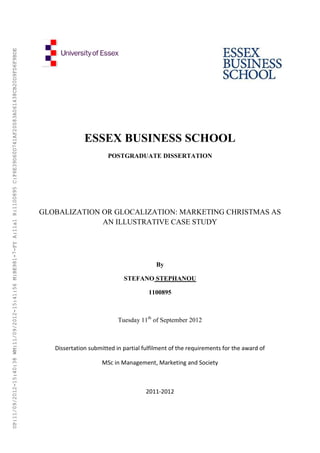 ESSEX BUSINESS SCHOOL
POSTGRADUATE DISSERTATION
GLOBALIZATION OR GLOCALIZATION: MARKETING CHRISTMAS AS
AN ILLUSTRATIVE CASE STUDY
By
STEFANO STEPHANOU
1100895
Tuesday 11th
of September 2012
Dissertation submitted in partial fulfilment of the requirements for the award of
MSc in Management, Marketing and Society
2011-2012
UP:11/09/2012-15:40:38WM:11/09/2012-15:41:56M:BE981-7-FYA:11a1R:1100895C:F6E39D60D741AF20083A061438CB20D9FD6F9BDE
 