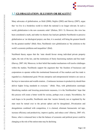 Page | 10
1.3 GLOBALIZATION: ILLUSION OR REALITY?
Many advocates of globalization, as Held (2000), Stiglitz (2002) and Harvey (2007), argue
that ‘we live in a borderless world in which the national is no longer relevant. In such a
world, globalization is the new economic order’ (Dicken, 2011: 5). However, this view has
been considered a myth, and rather its rhetoric has lead pro-globalist Neoliberals to perceive
globalization as ‘an ideological project, one that, it is asserted, will bring the greatest benefit
for the greatest number’ (Ibid). Here, Neoliberals view globalization as ‘the solutions to the
world’s economic problems and inequalities’ (Ibid).
Neoliberal theory argues that the ‘state should favour strong individual private property
rights, the rule of the law, and the institutions of freely functioning markets and free trade’
(Harvey, 2007: 64). Moreover, in their belief that market mechanisms will resolve challenges
within the market, Neoliberals support the argument that ‘the freedom of businesses and
corporations to operate within this institutional framework of free markers and free trade is
regarded as a fundamental good. Private enterprise and entrepreneurial initiative are seen as
the keys to innovation and wealth creation....Continuous increases in productivity should then
deliver higher living standards to everyone ’ (Ibid). Thus, with globalization seemingly
liberalizing markets and lowering protectionist measures, it is the Neoliberalists’ hope that
this process will create a better world for society, perhaps even a utopia. Nevertheless, for
such hopes to be possible, Neoliberals state that ‘sectors formerly run or regulated by the
state must be turned over to the private sphere and be deregulated....Privatization and
deregulations combined with competition, it is claimed, eliminate bureaucratic red tape,
increase efficiency and productivity, improve quality, and reduce costs’ (Harvey, 2007: 65).
Hence, what is witnessed here is that the balance of economic and political power could be
changing as the role of the nation-state may be declining.
UP:11/09/2012-15:40:38WM:11/09/2012-15:41:56M:BE981-7-FYA:11a1R:1100895C:F6E39D60D741AF20083A061438CB20D9FD6F9BDE
 