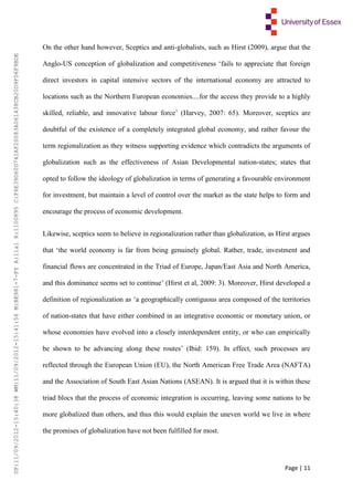 Page | 11
On the other hand however, Sceptics and anti-globalists, such as Hirst (2009), argue that the
Anglo-US conception of globalization and competitiveness ‘fails to appreciate that foreign
direct investors in capital intensive sectors of the international economy are attracted to
locations such as the Northern European economies....for the access they provide to a highly
skilled, reliable, and innovative labour force’ (Harvey, 2007: 65). Moreover, sceptics are
doubtful of the existence of a completely integrated global economy, and rather favour the
term regionalization as they witness supporting evidence which contradicts the arguments of
globalization such as the effectiveness of Asian Developmental nation-states; states that
opted to follow the ideology of globalization in terms of generating a favourable environment
for investment, but maintain a level of control over the market as the state helps to form and
encourage the process of economic development.
Likewise, sceptics seem to believe in regionalization rather than globalization, as Hirst argues
that ‘the world economy is far from being genuinely global. Rather, trade, investment and
financial flows are concentrated in the Triad of Europe, Japan/East Asia and North America,
and this dominance seems set to continue’ (Hirst et al, 2009: 3). Moreover, Hirst developed a
definition of regionalization as ‘a geographically contiguous area composed of the territories
of nation-states that have either combined in an integrative economic or monetary union, or
whose economies have evolved into a closely interdependent entity, or who can empirically
be shown to be advancing along these routes’ (Ibid: 159). In effect, such processes are
reflected through the European Union (EU), the North American Free Trade Area (NAFTA)
and the Association of South East Asian Nations (ASEAN). It is argued that it is within these
triad blocs that the process of economic integration is occurring, leaving some nations to be
more globalized than others, and thus this would explain the uneven world we live in where
the promises of globalization have not been fulfilled for most.
UP:11/09/2012-15:40:38WM:11/09/2012-15:41:56M:BE981-7-FYA:11a1R:1100895C:F6E39D60D741AF20083A061438CB20D9FD6F9BDE
 