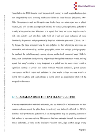 Page | 12
Nevertheless, the 2008 financial crash ‘demonstrated, contrary to much sceptical opinion, just
how integrated the world economy had become in the last three decades’ (Ravenhill, 2007:
293). Circumstances such as this crisis may display how one action may have a global
reaction, and how one idea as simple as Christmas for instance, may spread to a global level
in today’s integrated society. Moreover, it is argued that ‘there has been a huge increase in
both intra-industry and intra-firm trade, both of which are clear indicators of more
functionally fragmented and geographically dispersed production processes’ (Dicken, 2011:
7). Hence, the basic argument here for pro-globalists is that ‘globalizing processes are
reflected in, and influenced by, multiple geographies, rather than a single global geography:
the local and the global intermesh, running into one another in all manner of ways’ (Ibid). In
effect, such a statement could possibly be perceived through the element of culture. Having
agreed that today’s society is being integrated at a global level to some extent, reveals a
significant conflict of power and culture between Western influences, global cultural
convergence and local culture and traditions. In other words, perhaps one may perceive a
hybrid between global and local cultures; a hybrid known as glocalization which will be
analyzed further down.
1.4 GLOBALIZATION: THE BATTLE OF CULTURE
With the liberalization of trade and investment, and the promotion of Neoliberalism and free
markets, cultures around the globe have been directly and indirectly affected. As MNC’s
distribute their products at a global level, it can be argued that they are spreading elements of
their culture to overseas markets. This process has been extended through the creation of
brands and media. A brand can be considered ‘a name, term , sign, symbol, design or any
UP:11/09/2012-15:40:38WM:11/09/2012-15:41:56M:BE981-7-FYA:11a1R:1100895C:F6E39D60D741AF20083A061438CB20D9FD6F9BDE
 