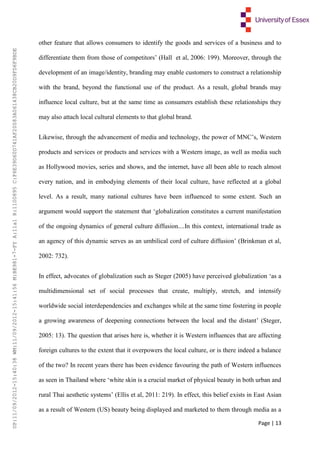 Page | 13
other feature that allows consumers to identify the goods and services of a business and to
differentiate them from those of competitors’ (Hall et al, 2006: 199). Moreover, through the
development of an image/identity, branding may enable customers to construct a relationship
with the brand, beyond the functional use of the product. As a result, global brands may
influence local culture, but at the same time as consumers establish these relationships they
may also attach local cultural elements to that global brand.
Likewise, through the advancement of media and technology, the power of MNC’s, Western
products and services or products and services with a Western image, as well as media such
as Hollywood movies, series and shows, and the internet, have all been able to reach almost
every nation, and in embodying elements of their local culture, have reflected at a global
level. As a result, many national cultures have been influenced to some extent. Such an
argument would support the statement that ‘globalization constitutes a current manifestation
of the ongoing dynamics of general culture diffusion....In this context, international trade as
an agency of this dynamic serves as an umbilical cord of culture diffusion’ (Brinkman et al,
2002: 732).
In effect, advocates of globalization such as Steger (2005) have perceived globalization ‘as a
multidimensional set of social processes that create, multiply, stretch, and intensify
worldwide social interdependencies and exchanges while at the same time fostering in people
a growing awareness of deepening connections between the local and the distant’ (Steger,
2005: 13). The question that arises here is, whether it is Western influences that are affecting
foreign cultures to the extent that it overpowers the local culture, or is there indeed a balance
of the two? In recent years there has been evidence favouring the path of Western influences
as seen in Thailand where ‘white skin is a crucial market of physical beauty in both urban and
rural Thai aesthetic systems’ (Ellis et al, 2011: 219). In effect, this belief exists in East Asian
as a result of Western (US) beauty being displayed and marketed to them through media as a
UP:11/09/2012-15:40:38WM:11/09/2012-15:41:56M:BE981-7-FYA:11a1R:1100895C:F6E39D60D741AF20083A061438CB20D9FD6F9BDE
 