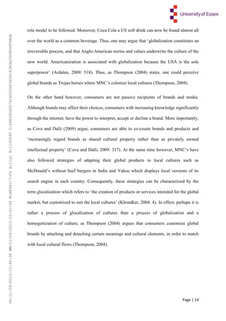 Page | 14
role model to be followed. Moreover, Coca Cola a US soft drink can now be found almost all
over the world as a common beverage. Thus, one may argue that ‘globalization constitutes an
irreversible process, and that Anglo-American norms and values underwrite the culture of the
new world. Americanization is associated with globalization because the USA is the sole
superpower’ (Ardalan, 2009: 518). Thus, as Thompson (2004) states, one could perceive
global brands as Trojan horses where MNC’s colonize local cultures (Thompson, 2004).
On the other hand however, consumers are not passive recipients of brands and media.
Although brands may affect their choices, consumers with increasing knowledge significantly
through the internet, have the power to interpret, accept or decline a brand. More importantly,
as Cova and Dalli (2009) argue, consumers are able to co-create brands and products and
‘increasingly regard brands as shared cultural property rather than as privately owned
intellectual property’ (Cova and Dalli, 2009: 317). At the same time however, MNC’s have
also followed strategies of adapting their global products to local cultures such as
McDonald’s without beef burgers in India and Yahoo which displays local versions of its
search engine in each country. Consequently, these strategies can be characterized by the
term glocalization which refers to ‘the creation of products or services intended for the global
market, but customized to suit the local cultures’ (Khondker, 2004: 4). In effect, perhaps it is
rather a process of glocalization of cultures than a process of globalization and a
homogenization of culture, as Thompson (2004) argues that consumers customize global
brands by attaching and detaching certain meanings and cultural elements, in order to match
with local cultural flows (Thompson, 2004).
UP:11/09/2012-15:40:38WM:11/09/2012-15:41:56M:BE981-7-FYA:11a1R:1100895C:F6E39D60D741AF20083A061438CB20D9FD6F9BDE
 