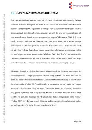 Page | 15
1.5 GLOCALIZATION AND CHRISTMAS
One issue that could depict to an extent the effects of glocalization and potentially Western
influence on culture throughout the world is the creation and celebration of the Christmas
holiday. Thompson (2004) argues that ‘a nostalgic view of community has become a highly
commercialized trope through which consumers are able to forge an ephemeral sense of
interpersonal connection via common consumption interests’ (Thompson, 2004: 639). As a
result, a global celebration of Christmas may offer such connection to people through
consumption of Christmas products and rituals. It is within such a field that one could
perceive how ‘cultural forces from various metropolises which enter new societies tend to
become indigenized in one way or another’ (Ardalan, 2009: 520). In effect, the spread of the
Christmas celebration could be seen as a snowball effect, as the festival attains and drops
cultural and social elements as it moves from country to country adapting accordingly.
Moreover, although of religious background it is supported that Christmas was created for
marketing interests. This perspective was taken seriously by Coca Cola which associated its
drink and brand with a reconstructed Santa Claus and the Christmas holiday, in order to enter
the winter market (Forbes, 2007). Additionally, to one extreme one may argue that ‘images
and ideas, which are more easily and rapidly transmitted worldwide, profoundly impact the
way people experience their everyday lives. Culture is no longer associated with a fixed
locality, but gains new meanings that reflect dominant themes emerging in a global context’
(Forbes, 2007: 525). Perhaps through Christmas and its association to marketing and media,
we could perceive effects glocalization throughout the world.
UP:11/09/2012-15:40:38WM:11/09/2012-15:41:56M:BE981-7-FYA:11a1R:1100895C:F6E39D60D741AF20083A061438CB20D9FD6F9BDE
 