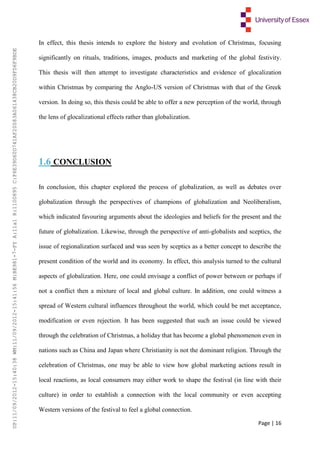 Page | 16
In effect, this thesis intends to explore the history and evolution of Christmas, focusing
significantly on rituals, traditions, images, products and marketing of the global festivity.
This thesis will then attempt to investigate characteristics and evidence of glocalization
within Christmas by comparing the Anglo-US version of Christmas with that of the Greek
version. In doing so, this thesis could be able to offer a new perception of the world, through
the lens of glocalizational effects rather than globalization.
1.6 CONCLUSION
In conclusion, this chapter explored the process of globalization, as well as debates over
globalization through the perspectives of champions of globalization and Neoliberalism,
which indicated favouring arguments about the ideologies and beliefs for the present and the
future of globalization. Likewise, through the perspective of anti-globalists and sceptics, the
issue of regionalization surfaced and was seen by sceptics as a better concept to describe the
present condition of the world and its economy. In effect, this analysis turned to the cultural
aspects of globalization. Here, one could envisage a conflict of power between or perhaps if
not a conflict then a mixture of local and global culture. In addition, one could witness a
spread of Western cultural influences throughout the world, which could be met acceptance,
modification or even rejection. It has been suggested that such an issue could be viewed
through the celebration of Christmas, a holiday that has become a global phenomenon even in
nations such as China and Japan where Christianity is not the dominant religion. Through the
celebration of Christmas, one may be able to view how global marketing actions result in
local reactions, as local consumers may either work to shape the festival (in line with their
culture) in order to establish a connection with the local community or even accepting
Western versions of the festival to feel a global connection.
UP:11/09/2012-15:40:38WM:11/09/2012-15:41:56M:BE981-7-FYA:11a1R:1100895C:F6E39D60D741AF20083A061438CB20D9FD6F9BDE
 