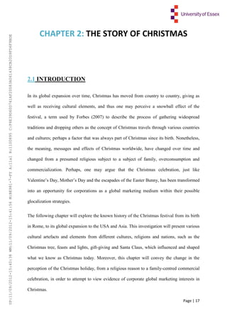 Page | 17
CHAPTER 2: THE STORY OF CHRISTMAS
2.1 INTRODUCTION
In its global expansion over time, Christmas has moved from country to country, giving as
well as receiving cultural elements, and thus one may perceive a snowball effect of the
festival, a term used by Forbes (2007) to describe the process of gathering widespread
traditions and dropping others as the concept of Christmas travels through various countries
and cultures; perhaps a factor that was always part of Christmas since its birth. Nonetheless,
the meaning, messages and effects of Christmas worldwide, have changed over time and
changed from a presumed religious subject to a subject of family, overconsumption and
commercialization. Perhaps, one may argue that the Christmas celebration, just like
Valentine’s Day, Mother’s Day and the escapades of the Easter Bunny, has been transformed
into an opportunity for corporations as a global marketing medium within their possible
glocalization strategies.
The following chapter will explore the known history of the Christmas festival from its birth
in Rome, to its global expansion to the USA and Asia. This investigation will present various
cultural artefacts and elements from different cultures, religions and nations, such as the
Christmas tree, feasts and lights, gift-giving and Santa Claus, which influenced and shaped
what we know as Christmas today. Moreover, this chapter will convey the change in the
perception of the Christmas holiday, from a religious reason to a family-centred commercial
celebration, in order to attempt to view evidence of corporate global marketing interests in
Christmas.
UP:11/09/2012-15:40:38WM:11/09/2012-15:41:56M:BE981-7-FYA:11a1R:1100895C:F6E39D60D741AF20083A061438CB20D9FD6F9BDE
 