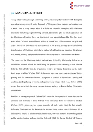 Page | 18
2.2 A SNOWBALL EFFECT
Today when walking through a shopping centre, almost anywhere in the world, during the
mid-winter season, one will notice thousands of Christmas-related products and services with
a Santa Claus in every corner. There is a lively and colourful atmosphere with Christmas
music and many busy people shopping for food, decorations, gifts and other accessories for
the Christmas celebration. However, this time of year was not always like this; there were
times when Christmas was celebrated without a Santa Claus, a Christmas tree and gifts and
even a time when Christmas was not celebrated at all. Hence, in order to understand the
transformation of Christmas into today’s method of celebration and meaning, this chapter
will provide a history background of this festival starting from its creation in ancient Rome.
The essence of the Christmas festival had not been derived by Christianity. Indeed such
celebrations occurred earlier; the reason being for ‘people to have something to look forward
to for the first half of winter, the preparations could be a welcome distraction, and the party
itself would be a blast’ (Forbes, 2007: 4). In such a party, one may expect to observe ‘lights,
pushing back the oppressive darkness....evergreens as symbols or decorations....feasting and
drinking....[and] gathering of people, perhaps the whole village’ (Ibid: 5). As Forbes (2007)
argues thus, such festivals where common in many cultures in Europe before Christianity
even existed.
In effect, as history progressed, Forbes (2007) states that through cultural interaction, certain
elements and traditions of these festivals were transferred from one culture to another
(Forbes, 2007). Moreover, two major examples of such winter festivals that actually
influenced Christmas are the Saturnalia in Ancient Rome, where ‘every December 17 a
sacrifice was offered to Saturn in the Roman Forum, but what mattered most to the general
public was the feasting and partying that followed’ (Ibid: 8). During this festival ‘houses,
UP:11/09/2012-15:40:38WM:11/09/2012-15:41:56M:BE981-7-FYA:11a1R:1100895C:F6E39D60D741AF20083A061438CB20D9FD6F9BDE
 