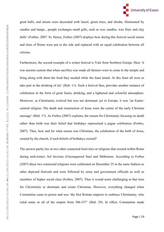 Page | 19
great halls, and streets were decorated with laurel, green trees, and shrubs, illuminated by
candles and lamps....people exchanges small gifts, such as wax candles, wax fruit, and clay
dolls’ (Forbes, 2007: 8). Hence, Forbes (2007) displays how during this festival social norms
and class of Rome were put to the side and replaced with an equal celebration between all
citizens.
Furthermore, the second example of a winter festival is Yule from Northern Europe. Here ‘it
was ancient custom that when sacrifice was made all farmers were to come to the temple and
bring along with them the food they needed while the feast lasted. At this feast all were to
take part in the drinking of ale’ (Ibid: 11). Such a festival thus, provides another instance of
celebration in the form of great feasts, drinking, and a lightened and colourful atmosphere.
Moreover, as Christianity evolved but was not dominant yet in Europe, it was ‘an Easter-
centred religion. The death and resurrection of Jesus were the centre of the early Christian
message’ (Ibid: 17). As Forbes (2007) explains, the reason for Christianity focusing on death
rather than birth was their belief that birthdays represented a pagan celebration (Forbes,
2007). Thus, how and for what reason was Christmas, the celebration of the birth of Jesus,
created by the church, if such beliefs of birthdays existed?
The answer partly lies in two other connected festivities or religions that existed within Rome
during mid-winter; Sol Invictus (Unconquered Sun) and Mithraism. According to Forbes
(2007) these two connected religions were celebrated on December 25 in the same fashion as
other depicted festivals and were followed by army and government officials as well as
members of higher social class (Forbes, 2007). Thus it would seem challenging at that time
for Christianity to dominate and create Christmas. However, everything changed when
Constantine came to power and was ‘the first Roman emperor to embrace Christianity, who
ruled some or all of the empire from 306-337’ (Ibid: 29). In effect, Constantine made
UP:11/09/2012-15:40:38WM:11/09/2012-15:41:56M:BE981-7-FYA:11a1R:1100895C:F6E39D60D741AF20083A061438CB20D9FD6F9BDE
 
