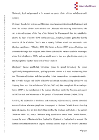 Page | 20
Christianity legal and promoted it. As a result, the power of this religion and church could
increase.
Obviously though, Sol Invictus and Mithraism posed as competition towards Christianity and
when ‘the teachers of the Church realised that Christians were allowing themselves to take
part in the celebrations of the Day of the Birth of the Unconquered Sun, they decided to
observe the Feast of the true Birth on the same day....therefore, it seems quite clear that the
intention of the Christian Church was to overlay Mithraic rituals and ceremonies with
Christian significance’ (Whiteley, 2008: 18). Hence, as Forbes (2007) argues, Christmas was
created to challenge rival religions, attain further converts and attribute Christian meaning to
winter festivals (Forbes, 2007), and one could perceive this as a glocalization strategy to
attract people to a “global” belief with a “local” method.
Christianity having established Christmas, began to spread throughout the world,
significantly through missionaries, ‘picking up winter customs as it went, incorporating them
into Christmas celebrations and also spreading certain customs from one region to another.
The snowball changes size, shape, and colour as it rolled, not only adding features but also
dropping them, over time and distance’ (Forbes, 2007: 46). One example of this according to
Forbes (2007) is the introduction of the German Christmas tree to the American colonies in
the 1800s which later became one of the symbols of American Christmas (Forbes, 2007).
However, the celebration of Christmas did eventually meet resistance; and the opponents
were the Puritans, who were people that ‘campaigned to eliminate Catholic features that they
believed departed too far from the biblical model, the practices and beliefs of the earliest
Christians’ (Ibid: 55). Hence, Christmas being perceived as one of these Catholic features,
became the target of Puritans in New England (in USA) and in England and as a result, ‘the
Puritan-dominated Parliament in England outlawed seasonal plays in 642, declared Christmas
UP:11/09/2012-15:40:38WM:11/09/2012-15:41:56M:BE981-7-FYA:11a1R:1100895C:F6E39D60D741AF20083A061438CB20D9FD6F9BDE
 