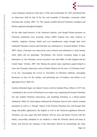 Page | 21
a day of penance instead of a feast day in 1644, and on December 24, 1652, proclaimed that
no observance shall be had of the five and twentieth of December, commonly called
Christmas day’ (Forbes, 2007: 57). This caused a conflict between Christmas worshipers and
Puritan supporters throughout England.
On the other hand however, in the American colonies, even though Puritan pressures on
Christmas celebration were occurring, Forbes (2007) explains how other colonists of
Catholic, Anglican, German, Dutch and even Scandinavian origin brought their local
traditional Christmas customs and Christmas was celebrated in a ‘localized fashion’ (Forbes,
2007). Hence, Christmas was observed by some colonists and celebrated in a local manner
while others did not participate. Nevertheless, this festival eventually began to gain
domination as ‘the Christmas revival occurred in the mid-1800s, in both England and the
United States’ (Forbes, 2007: 60). During this period many significant people helped to
revive the Christmas observance such as Charles Dickens for his story “A Christmas Carol”
as he was ‘encouraging the revival or reinvention of Christmas traditions, persuading
businesses to close for the holiday, and promoting acts of kindness and charity as an
appropriate focus’ (Ibid: 62).
Another influential figure was Queen Victoria with her husband Prince Albert in 1837 who
‘contributed to the revival of Christmas in two major ways: importing the German Christmas
tree into English Christmas observances, and modelling Christmas as a family-centred
celebration’ (Ibid: 63). Such figures embraced the Christmas festival with a family oriented
perception as well as a “foreign” feature of the German Christmas tree, and through their
image and public appearances, the English as well as the American population followed.
Therefore, one may argue that both Dickens with his story and Queen Victoria with her
family, successfully attempted to act similarly to what the Christian church had done in
Rome, and reinvent the meaning of the mid-winter festival by (maintaining the name
UP:11/09/2012-15:40:38WM:11/09/2012-15:41:56M:BE981-7-FYA:11a1R:1100895C:F6E39D60D741AF20083A061438CB20D9FD6F9BDE
 