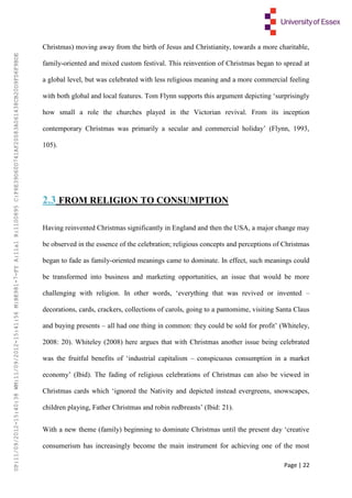 Page | 22
Christmas) moving away from the birth of Jesus and Christianity, towards a more charitable,
family-oriented and mixed custom festival. This reinvention of Christmas began to spread at
a global level, but was celebrated with less religious meaning and a more commercial feeling
with both global and local features. Tom Flynn supports this argument depicting ‘surprisingly
how small a role the churches played in the Victorian revival. From its inception
contemporary Christmas was primarily a secular and commercial holiday’ (Flynn, 1993,
105).
2.3 FROM RELIGION TO CONSUMPTION
Having reinvented Christmas significantly in England and then the USA, a major change may
be observed in the essence of the celebration; religious concepts and perceptions of Christmas
began to fade as family-oriented meanings came to dominate. In effect, such meanings could
be transformed into business and marketing opportunities, an issue that would be more
challenging with religion. In other words, ‘everything that was revived or invented –
decorations, cards, crackers, collections of carols, going to a pantomime, visiting Santa Claus
and buying presents – all had one thing in common: they could be sold for profit’ (Whiteley,
2008: 20). Whiteley (2008) here argues that with Christmas another issue being celebrated
was the fruitful benefits of ‘industrial capitalism – conspicuous consumption in a market
economy’ (Ibid). The fading of religious celebrations of Christmas can also be viewed in
Christmas cards which ‘ignored the Nativity and depicted instead evergreens, snowscapes,
children playing, Father Christmas and robin redbreasts’ (Ibid: 21).
With a new theme (family) beginning to dominate Christmas until the present day ‘creative
consumerism has increasingly become the main instrument for achieving one of the most
UP:11/09/2012-15:40:38WM:11/09/2012-15:41:56M:BE981-7-FYA:11a1R:1100895C:F6E39D60D741AF20083A061438CB20D9FD6F9BDE
 