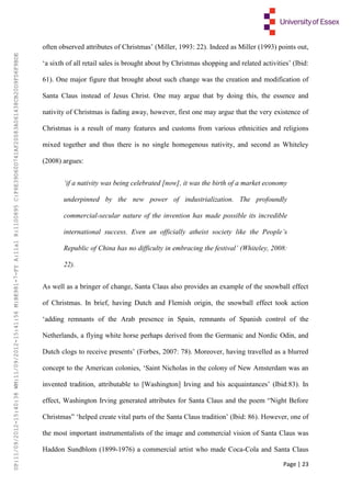 Page | 23
often observed attributes of Christmas’ (Miller, 1993: 22). Indeed as Miller (1993) points out,
‘a sixth of all retail sales is brought about by Christmas shopping and related activities’ (Ibid:
61). One major figure that brought about such change was the creation and modification of
Santa Claus instead of Jesus Christ. One may argue that by doing this, the essence and
nativity of Christmas is fading away, however, first one may argue that the very existence of
Christmas is a result of many features and customs from various ethnicities and religions
mixed together and thus there is no single homogenous nativity, and second as Whiteley
(2008) argues:
‘if a nativity was being celebrated [now], it was the birth of a market economy
underpinned by the new power of industrialization. The profoundly
commercial-secular nature of the invention has made possible its incredible
international success. Even an officially atheist society like the People’s
Republic of China has no difficulty in embracing the festival’ (Whiteley, 2008:
22).
As well as a bringer of change, Santa Claus also provides an example of the snowball effect
of Christmas. In brief, having Dutch and Flemish origin, the snowball effect took action
‘adding remnants of the Arab presence in Spain, remnants of Spanish control of the
Netherlands, a flying white horse perhaps derived from the Germanic and Nordic Odin, and
Dutch clogs to receive presents’ (Forbes, 2007: 78). Moreover, having travelled as a blurred
concept to the American colonies, ‘Saint Nicholas in the colony of New Amsterdam was an
invented tradition, attributable to [Washington] Irving and his acquaintances’ (Ibid:83). In
effect, Washington Irving generated attributes for Santa Claus and the poem “Night Before
Christmas” ‘helped create vital parts of the Santa Claus tradition’ (Ibid: 86). However, one of
the most important instrumentalists of the image and commercial vision of Santa Claus was
Haddon Sundblom (1899-1976) a commercial artist who made Coca-Cola and Santa Claus
UP:11/09/2012-15:40:38WM:11/09/2012-15:41:56M:BE981-7-FYA:11a1R:1100895C:F6E39D60D741AF20083A061438CB20D9FD6F9BDE
 
