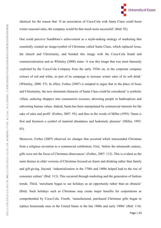 Page | 24
identical for the reason that ‘if an association of Coca-Cola with Santa Claus could boost
winter seasonal sales, the company would be that much more successful’ (Ibid: 92).
One could perceive Sundblom’s achievement as a myth-making strategy of marketing that
essentially created an image/symbol of Christmas called Santa Claus, which replaced Jesus,
the church and Christianity, and bonded this image with the Coca-Cola brand and
commercialization and as Whiteley (2008) states ‘it was this image that was most famously
exploited by the Coca-Cola Company from the early 1930s on, in the corporate company
colours of red and white, as part of its campaign to increase winter sales of its soft drink’
(Whiteley, 2008: 57). In effect, Forbes (2007) is tempted to argue that in the place of Jesus
and Christianity, the now dominant character of Santa Claus could be considered ‘a symbolic
villain, seducing shoppers into consumerist excesses, drowning people in bankruptcies and
subverting human values. Indeed, Santa has been manipulated by commercial interests for the
sake of sales and profit’ (Forbes, 2007: 95); and thus in the words of Miller (1993) ‘Santa is
first and foremost a symbol of material abundance and hedonistic pleasure’ (Miller, 1993:
83).
Moreover, Forbes (2007) observed six changes that occurred which transcended Christmas
from a religious invention to a commercial celebration. First, ‘before the nineteenth century,
gifts were not the focus of Christmas observances’ (Forbes, 2007: 112). This is evident as the
main themes in older versions of Christmas focused on feasts and drinking rather than family
and gift-giving. Second, ‘industrialization in the 1700s and 1800s helped lead to the rise of
consumer culture’ (Ibid: 113). This occurred through marketing and the generation of fashion
trends. Third, ‘merchants began to see holidays as an opportunity rather than an obstacle’
(Ibid). Such holidays such as Christmas may create major benefits for corporations as
comprehended by Coca-Cola. Fourth, ‘manufactured, purchased Christmas gifts began to
replace homemade ones in the United States in the late 1800s and early 1900s’ (Ibid: 114).
UP:11/09/2012-15:40:38WM:11/09/2012-15:41:56M:BE981-7-FYA:11a1R:1100895C:F6E39D60D741AF20083A061438CB20D9FD6F9BDE
 