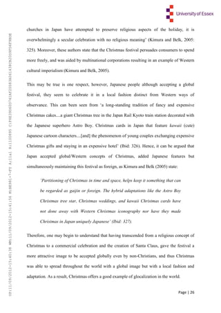 Page | 26
churches in Japan have attempted to preserve religious aspects of the holiday, it is
overwhelmingly a secular celebration with no religious meaning’ (Kimura and Belk, 2005:
325). Moreover, these authors state that the Christmas festival persuades consumers to spend
more freely, and was aided by multinational corporations resulting in an example of Western
cultural imperialism (Kimura and Belk, 2005).
This may be true is one respect, however, Japanese people although accepting a global
festival, they seem to celebrate it in a local fashion distinct from Western ways of
observance. This can been seen from ‘a long-standing tradition of fancy and expensive
Christmas cakes....a giant Christmas tree in the Japan Rail Kyoto train station decorated with
the Japanese superhero Astro Boy. Christmas cards in Japan that feature kawaii (cute)
Japanese cartoon characters....[and] the phenomenon of young couples exchanging expensive
Christmas gifts and staying in an expensive hotel’ (Ibid: 326). Hence, it can be argued that
Japan accepted global/Western concepts of Christmas, added Japanese features but
simultaneously maintaining this festival as foreign, as Kimura and Belk (2005) state:
‘Partitioning of Christmas in time and space, helps keep it something that can
be regarded as gaijin or foreign. The hybrid adaptations like the Astro Boy
Christmas tree star, Christmas weddings, and kawaii Christmas cards have
not done away with Western Christmas iconography nor have they made
Christmas in Japan uniquely Japanese’ (Ibid: 327).
Therefore, one may begin to understand that having transcended from a religious concept of
Christmas to a commercial celebration and the creation of Santa Claus, gave the festival a
more attractive image to be accepted globally even by non-Christians, and thus Christmas
was able to spread throughout the world with a global image but with a local fashion and
adaptation. As a result, Christmas offers a good example of glocalization in the world.
UP:11/09/2012-15:40:38WM:11/09/2012-15:41:56M:BE981-7-FYA:11a1R:1100895C:F6E39D60D741AF20083A061438CB20D9FD6F9BDE
 