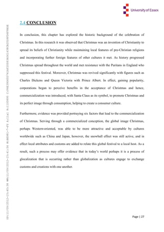 Page | 27
2.4 CONCLUSION
In conclusion, this chapter has explored the historic background of the celebration of
Christmas. In this research it was observed that Christmas was an invention of Christianity to
spread its beliefs of Christianity while maintaining local features of pre-Christian religions
and incorporating further foreign features of other cultures it met. As history progressed
Christmas spread throughout the world and met resistance with the Puritans in England who
suppressed this festival. Moreover, Christmas was revived significantly with figures such as
Charles Dickens and Queen Victoria with Prince Albert. In effect, gaining popularity,
corporations began to perceive benefits in the acceptance of Christmas and hence,
commercialization was introduced, with Santa Claus as its symbol, to promote Christmas and
its perfect image through consumption, helping to create a consumer culture.
Furthermore, evidence was provided portraying six factors that lead to the commercialization
of Christmas. Serving through a commercialized conception, the global image Christmas,
perhaps Western-oriented, was able to be more attractive and acceptable by cultures
worldwide such as China and Japan, however, the snowball effect was still active, and in
effect local attributes and customs are added to relate this global festival to a local host. As a
result, such a process may offer evidence that in today’s world perhaps it is a process of
glocalization that is occurring rather than globalization as cultures engage to exchange
customs and creations with one another.
UP:11/09/2012-15:40:38WM:11/09/2012-15:41:56M:BE981-7-FYA:11a1R:1100895C:F6E39D60D741AF20083A061438CB20D9FD6F9BDE
 
