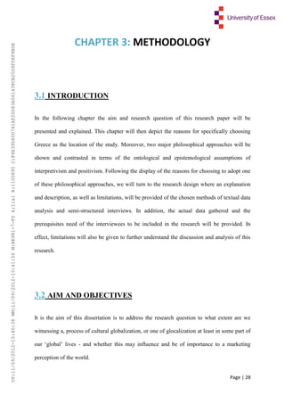 Page | 28
CHAPTER 3: METHODOLOGY
3.1 INTRODUCTION
In the following chapter the aim and research question of this research paper will be
presented and explained. This chapter will then depict the reasons for specifically choosing
Greece as the location of the study. Moreover, two major philosophical approaches will be
shown and contrasted in terms of the ontological and epistemological assumptions of
interpretivism and positivism. Following the display of the reasons for choosing to adopt one
of these philosophical approaches, we will turn to the research design where an explanation
and description, as well as limitations, will be provided of the chosen methods of textual data
analysis and semi-structured interviews. In addition, the actual data gathered and the
prerequisites need of the interviewees to be included in the research will be provided. In
effect, limitations will also be given to further understand the discussion and analysis of this
research.
3.2 AIM AND OBJECTIVES
It is the aim of this dissertation is to address the research question to what extent are we
witnessing a, process of cultural globalization, or one of glocalization at least in some part of
our ‘global’ lives - and whether this may influence and be of importance to a marketing
perception of the world.
UP:11/09/2012-15:40:38WM:11/09/2012-15:41:56M:BE981-7-FYA:11a1R:1100895C:F6E39D60D741AF20083A061438CB20D9FD6F9BDE
 