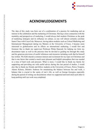 Page | 3
ACKNOWLEDGEMENTS
The idea of this study was born out of a combination of a passion for marketing and an
interest in the celebration and the marketing of Christmas. Having a close connection with the
mentality and perspectives of marketing, I would always hail modern Christmas as the peak
of marketing strategies and its influence on culture, as one will almost certainly correlate
Santa Claus with Coca-Cola. Moreover, having taken modules such as Critical Marketing and
International Management during my Masters at the University of Essex, I became more
interested in globalization and its effects on international marketing. I would first and
foremost like to thank my supervisor Professor Philip Hancock for helping me form my
dissertation topic as well as the precious time he devoted to guiding me through this study
and his generous provision of useful references and resources including work that he himself
has written. We both shared a common interest and excitement for my topic on Christmas and
that is one factor that created a much more pleasant and helpful atmosphere that was needed
in a time of hard work and pressure. What is more, I would like to thank my family for
supporting and providing me with useful advice during this last period of studies. I would
also like to thank my friends and fellow students at the University of Essex, Petros Troparis,
Adonis Kilonis, Dimitris Andreou for maintaining the balance between fun and work, a
balance that is crucial to the sanity of one’s life, as well as George Georgiou especially
during the period of writing our dissertations where we supported and motivated each other to
keep pushing until our work was completed.
UP:11/09/2012-15:40:38WM:11/09/2012-15:41:56M:BE981-7-FYA:11a1R:1100895C:F6E39D60D741AF20083A061438CB20D9FD6F9BDE
 