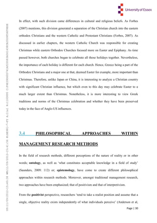 Page | 30
In effect, with such division came differences in cultural and religious beliefs. As Forbes
(2007) mentions, this division generated a separation of the Christian church into the eastern
orthodox Christians and the western Catholic and Protestant Christians (Forbes, 2007). As
discussed in earlier chapters, the western Catholic Church was responsible for creating
Christmas while eastern Orthodox Churches focused more on Easter and Epiphany. As time
passed however, both churches began to celebrate all those holidays together. Nevertheless,
the importance of each holiday is different for each church. Hence, Greece being a part of the
Orthodox Christians and a major one at that, deemed Easter for example, more important than
Christmas. Therefore, unlike Japan or China, it is interesting to analyze a Christian country
with significant Christian influence, but which even to this day may celebrate Easter to a
much larger extent than Christmas. Nonetheless, it is more interesting to view Greek
traditions and norms of the Christmas celebration and whether they have been preserved
today in the face of Anglo-US influences.
3.4 PHILOSOPHICAL APPROACHES WITHIN
MANAGEMENT RESEARCH METHODS
In the field of research methods, different perceptions of the nature of reality or in other
words; ontology, as well as ‘what constitutes acceptable knowledge in a field of study’
(Saunders, 2009: 112) or; epistemology, have come to create different philosophical
approaches within research methods. Moreover, amongst traditional management research,
two approaches have been emphasized; that of positivism and that of interpretivism.
From the positivist perspective, researchers ‘tend to take a realist position and assume that a
single, objective reality exists independently of what individuals perceive’ (Anderson et al,
UP:11/09/2012-15:40:38WM:11/09/2012-15:41:56M:BE981-7-FYA:11a1R:1100895C:F6E39D60D741AF20083A061438CB20D9FD6F9BDE
 
