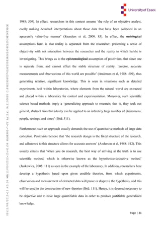Page | 31
1988: 509). In effect, researchers in this context assume ‘the role of an objective analyst,
coolly making detached interpretations about those data that have been collected in an
apparently value-free manner’ (Saunders et al, 2000: 85). In effect, the ontological
assumptions here, is that reality is separated from the researcher, presenting a sense of
objectivity with not interaction between the researcher and the reality in which he/she is
investigating. This brings us to the epistemological assumption of positivism, that since one
is separate from, and cannot affect the stable structure of reality, ‘precise, accurate
measurements and observations of this world are possible’ (Anderson et al, 1988: 509), thus
generating relative, significant knowledge. This is seen in situations such as detailed
experiments held within laboratories, where elements from the natural world are extracted
and placed within a laboratory for control and experimentation. Moreover, such scientific
science based methods imply a ‘generalizing approach to research; that is, they seek out
general, abstract laws that ideally can be applied to an infinitely large number of phenomena,
people, settings, and times’ (Ibid: 511).
Furthermore, such an approach usually demands the use of quantitative methods of large data
collection. Positivists believe that ‘the research design is the fixed structure of the research,
and adherence to this structure allows for accurate answers’ (Anderson et al, 1988: 512). This
usually entails that ‘when you do research, the best way of arriving at the truth is to use
scientific method, which is otherwise known as the hypothetico-deductive method’
(Jankowicz, 2005: 111) as seen in the example of the laboratory. In addition, researchers here
develop a hypothesis based upon given credible theories, from which experiments,
observation and measurement of extracted data will prove or disprove the hypothesis, and this
will be used in the construction of new theories (Ibid: 111). Hence, it is deemed necessary to
be objective and to have large quantifiable data in order to produce justifiable generalized
knowledge.
UP:11/09/2012-15:40:38WM:11/09/2012-15:41:56M:BE981-7-FYA:11a1R:1100895C:F6E39D60D741AF20083A061438CB20D9FD6F9BDE
 
