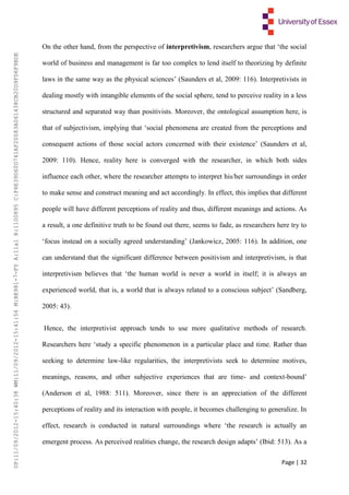 Page | 32
On the other hand, from the perspective of interpretivism, researchers argue that ‘the social
world of business and management is far too complex to lend itself to theorizing by definite
laws in the same way as the physical sciences’ (Saunders et al, 2009: 116). Interpretivists in
dealing mostly with intangible elements of the social sphere, tend to perceive reality in a less
structured and separated way than positivists. Moreover, the ontological assumption here, is
that of subjectivism, implying that ‘social phenomena are created from the perceptions and
consequent actions of those social actors concerned with their existence’ (Saunders et al,
2009: 110). Hence, reality here is converged with the researcher, in which both sides
influence each other, where the researcher attempts to interpret his/her surroundings in order
to make sense and construct meaning and act accordingly. In effect, this implies that different
people will have different perceptions of reality and thus, different meanings and actions. As
a result, a one definitive truth to be found out there, seems to fade, as researchers here try to
‘focus instead on a socially agreed understanding’ (Jankowicz, 2005: 116). In addition, one
can understand that the significant difference between positivism and interpretivism, is that
interpretivism believes that ‘the human world is never a world in itself; it is always an
experienced world, that is, a world that is always related to a conscious subject’ (Sandberg,
2005: 43).
Hence, the interpretivist approach tends to use more qualitative methods of research.
Researchers here ‘study a specific phenomenon in a particular place and time. Rather than
seeking to determine law-like regularities, the interpretivists seek to determine motives,
meanings, reasons, and other subjective experiences that are time- and context-bound’
(Anderson et al, 1988: 511). Moreover, since there is an appreciation of the different
perceptions of reality and its interaction with people, it becomes challenging to generalize. In
effect, research is conducted in natural surroundings where ‘the research is actually an
emergent process. As perceived realities change, the research design adapts’ (Ibid: 513). As a
UP:11/09/2012-15:40:38WM:11/09/2012-15:41:56M:BE981-7-FYA:11a1R:1100895C:F6E39D60D741AF20083A061438CB20D9FD6F9BDE
 
