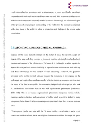 Page | 33
result, data collection techniques such as ethnography, or more specifically, participant
observation and semi- and unstructured interviews are used. This occurs as the observation
and interaction between the researcher and the examined surroundings and informants is part
of the process of developing an understanding of the reality that the research is concerned
with, since there is the ability to relate to perceptions and feelings of the people under
examination.
3.5 ADOPTING A PHILOSOPHICAL APPROACH
Because of the social elements inherent in the matter at hand, this research adopts an
interpretivist approach. In a complex environment, entailing substantial social and cultural
elements such as that of the celebration of Christmas, it is challenging to adopt a positivist
approach which perceives this social reality as separated from the researcher; that is to say
that these surroundings are too complex to view objectively. Moreover, ‘the positivist
approach works in the physical sciences because the phenomena it investigates can be
understood and predicted accurately enough by believing that there are events out there, that
the status of the date is unarguable, that truth exists independently of the people who seek
it....unfortunately, this doesn’t work as well with organizational phenomena’ (Jankowicz,
2005: 115). This is so because organizational phenomena incorporate various beliefs,
meanings, cultures, feelings and perceptions of reality which a positivist deductive study
using quantifiable data will fail to acknowledge and understand, since there is no one ultimate
truth.
This argument can be associated with the Christmas holiday; a celebration, a social event
that occurs based on cultural, social and religious features and traditions that shape and guide
UP:11/09/2012-15:40:38WM:11/09/2012-15:41:56M:BE981-7-FYA:11a1R:1100895C:F6E39D60D741AF20083A061438CB20D9FD6F9BDE
 
