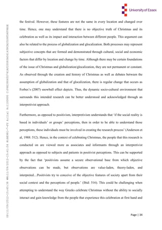 Page | 34
the festival. However, these features are not the same in every location and changed over
time. Hence, one may understand that there is no objective truth of Christmas and its
celebration as well as its impact and interaction between different people. This argument can
also be related to the process of globalization and glocalization. Both processes may represent
subjective concepts that are formed and demonstrated through cultural, social and economic
factors that differ by location and change by time. Although there may be certain foundations
of the issue of Christmas and globalization/glocalization, they are not permanent or constant.
As observed through the creation and history of Christmas as well as debates between the
assumption of globalization and that of glocalization, there is regular change that occurs as
Forbes’s (2007) snowball effect depicts. Thus, the dynamic socio-cultural environment that
surrounds this intended research can be better understood and acknowledged through an
interpretivist approach.
Furthermore, as opposed to positivism, interpretivism understands that ‘if the social reality is
based in individuals’ or groups’ perceptions, then in order to be able to understand those
perceptions, these individuals must be involved in creating the research process’ (Anderson et
al, 1988: 512). Hence, in the context of celebrating Christmas, the people that this research is
conducted on are viewed more as associates and informants through an interpretivist
approach as opposed to subjects and patients in positivist perceptions. This can be supported
by the fact that ‘positivists assume a secure observational base from which objective
observations can be made, but observations are value-laden, theory-laden, and
interpreted....Positivists try to conceive of the objective features of society apart from their
social context and the perceptions of people.’ (Ibid: 516). This could be challenging when
attempting to understand the way Greeks celebrate Christmas without the ability to socially
interact and gain knowledge from the people that experience this celebration at first hand and
UP:11/09/2012-15:40:38WM:11/09/2012-15:41:56M:BE981-7-FYA:11a1R:1100895C:F6E39D60D741AF20083A061438CB20D9FD6F9BDE
 