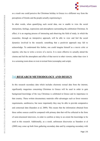 Page | 35
as a result one could perceive the Christmas holiday in Greece in a different way from the
perceptions of Greeks and the people actually experiencing it.
In other words, when quantifying such social data, one is unable to view the social
interactions, feelings, expressions and atmospheres surrounding the celebration Christmas. In
effect, it is an ongoing process of interacting and observing the field of study, in which the
researcher, through an interpretive approach, will be able to view and feel the social
dynamics involved in the research; something that a positivist approach may fail to
acknowledge. To understand this further, one could imagine himself as a movie critic or
reporter, who has to write a review of a movie. It is more effective to actually attend the
cinema and feel the atmosphere and effect of that movie to other viewers, rather than view it
in a screening room alone or even in textual form (screenplay and script).
3.6 RESEARCH METHODOLOGY AND DESIGN
In this research secondary data which includes electronic textual data from the internet,
significantly magazines concerning Christmas in Greece will be used in order to gain
background knowledge of the way Christmas is celebrated in Greece and its importance in
that country. These written documentary materials offer advantages such as fewer resource
requirements, unobtrusive, but more importantly they may be able to provide comparative
and contextual data (Saunders et al, 2009). This means that the information obtained from
these online sources could be compared with primary data that will be collected in the form
of semi-structured interviews, in order to confirm or deny to an extent the knowledge to be
used in this research. Additionally, as a result, unforeseen discoveries as Saunders et al
(2009) may come up both from gathering secondary data and by comparing secondary with
UP:11/09/2012-15:40:38WM:11/09/2012-15:41:56M:BE981-7-FYA:11a1R:1100895C:F6E39D60D741AF20083A061438CB20D9FD6F9BDE
 
