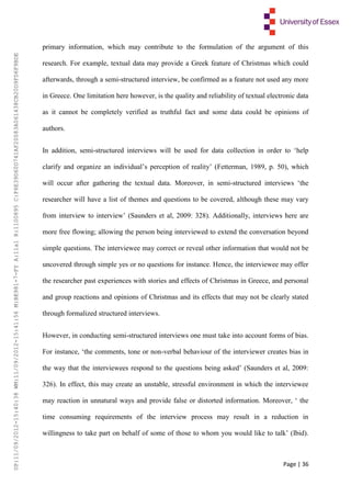 Page | 36
primary information, which may contribute to the formulation of the argument of this
research. For example, textual data may provide a Greek feature of Christmas which could
afterwards, through a semi-structured interview, be confirmed as a feature not used any more
in Greece. One limitation here however, is the quality and reliability of textual electronic data
as it cannot be completely verified as truthful fact and some data could be opinions of
authors.
In addition, semi-structured interviews will be used for data collection in order to ‘help
clarify and organize an individual’s perception of reality’ (Fetterman, 1989, p. 50), which
will occur after gathering the textual data. Moreover, in semi-structured interviews ‘the
researcher will have a list of themes and questions to be covered, although these may vary
from interview to interview’ (Saunders et al, 2009: 328). Additionally, interviews here are
more free flowing; allowing the person being interviewed to extend the conversation beyond
simple questions. The interviewee may correct or reveal other information that would not be
uncovered through simple yes or no questions for instance. Hence, the interviewee may offer
the researcher past experiences with stories and effects of Christmas in Greece, and personal
and group reactions and opinions of Christmas and its effects that may not be clearly stated
through formalized structured interviews.
However, in conducting semi-structured interviews one must take into account forms of bias.
For instance, ‘the comments, tone or non-verbal behaviour of the interviewer creates bias in
the way that the interviewees respond to the questions being asked’ (Saunders et al, 2009:
326). In effect, this may create an unstable, stressful environment in which the interviewee
may reaction in unnatural ways and provide false or distorted information. Moreover, ‘ the
time consuming requirements of the interview process may result in a reduction in
willingness to take part on behalf of some of those to whom you would like to talk’ (Ibid).
UP:11/09/2012-15:40:38WM:11/09/2012-15:41:56M:BE981-7-FYA:11a1R:1100895C:F6E39D60D741AF20083A061438CB20D9FD6F9BDE
 