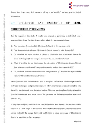 Page | 37
Hence, interviewees may feel uneasy in talking to an “outsider” and may provide limited
information.
3.7 STRUCTURE AND EXECUTION OF SEMI-
STRUCTURED INTERVIEWS
For the purpose of this study, 7 people were selected to participate in individual semi-
structured interviews. The interviewees where asked five questions as follows:
1. How important do you think the Christmas holiday is in Greece (and why?)
2. How do most people celebrate Christmas in Greece today (i.e. what do they do)?
3. Do you think the way Christmas in Greece is celebrated, both in the home and in the
towns and villages (?) has changed much over the last x number of years?
4. What, if anything do you think makes the celebration of Christmas in Greece different
from other parts of the world – especially countries such as America or the UK?
5. Do you think Western commercialization and promotion of Christmas has replaced OR
influenced Greek Christmas celebrations?
These questions were considered as a base to instigate a conversation surrounding Christmas
in Greece in the past and present moment. In effect, interviewees were not limited to only
these five questions and were also asked various follow-up questions based on the discussion
(certain interviewees were asked one of the questions and follow-up questions were used
until the end).
Along with anonymity and discretion, two prerequisites were formed; that the interviewee
should be of Greek origin as the questions deal with Christmas in Greece, and the interviewee
should preferably be an age that would enable them to share knowledge of Christmas in
Greece at least thirty to forty years ago.
UP:11/09/2012-15:40:38WM:11/09/2012-15:41:56M:BE981-7-FYA:11a1R:1100895C:F6E39D60D741AF20083A061438CB20D9FD6F9BDE
 