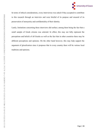 Page | 38
In terms of ethical considerations, every interviewee was asked if they accepted to contribute
to this research through an interview and were briefed of its purpose and ensured of its
preservation of anonymity and confidentiality of their identity.
Lastly, limitations concerning these interviews did surface; among them being the fact that a
small sample of Greek citizens was selected. In effect, this may not fully represent the
perceptions and beliefs of all Greeks as well as the fact that in other countries there may be
different perceptions and opinions. On the other hand however, this may help support the
argument of glocalization since it proposes that in every country there will be various local
traditions and opinions.
UP:11/09/2012-15:40:38WM:11/09/2012-15:41:56M:BE981-7-FYA:11a1R:1100895C:F6E39D60D741AF20083A061438CB20D9FD6F9BDE
 