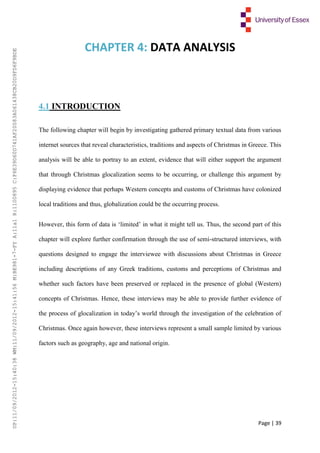 Page | 39
CHAPTER 4: DATA ANALYSIS
4.1 INTRODUCTION
The following chapter will begin by investigating gathered primary textual data from various
internet sources that reveal characteristics, traditions and aspects of Christmas in Greece. This
analysis will be able to portray to an extent, evidence that will either support the argument
that through Christmas glocalization seems to be occurring, or challenge this argument by
displaying evidence that perhaps Western concepts and customs of Christmas have colonized
local traditions and thus, globalization could be the occurring process.
However, this form of data is ‘limited’ in what it might tell us. Thus, the second part of this
chapter will explore further confirmation through the use of semi-structured interviews, with
questions designed to engage the interviewee with discussions about Christmas in Greece
including descriptions of any Greek traditions, customs and perceptions of Christmas and
whether such factors have been preserved or replaced in the presence of global (Western)
concepts of Christmas. Hence, these interviews may be able to provide further evidence of
the process of glocalization in today’s world through the investigation of the celebration of
Christmas. Once again however, these interviews represent a small sample limited by various
factors such as geography, age and national origin.
UP:11/09/2012-15:40:38WM:11/09/2012-15:41:56M:BE981-7-FYA:11a1R:1100895C:F6E39D60D741AF20083A061438CB20D9FD6F9BDE
 