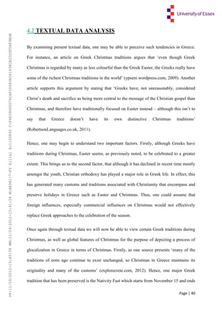 Page | 40
4.2 TEXTUAL DATA ANALYSIS
By examining present textual data, one may be able to perceive such tendencies in Greece.
For instance, an article on Greek Christmas traditions argues that ‘even though Greek
Christmas is regarded by many as less colourful than the Greek Easter, the Greeks really have
some of the richest Christmas traditions in the world’ (ypseni.wordpress.com, 2009). Another
article supports this argument by stating that ‘Greeks have, not unreasonably, considered
Christ’s death and sacrifice as being more central to the message of the Christian gospel than
Christmas, and therefore have traditionally focused on Easter instead – although this isn’t to
say that Greece doesn’t have its own distinctive Christmas traditions’
(RobertsonLanguages.co.uk, 2011).
Hence, one may begin to understand two important factors. Firstly, although Greeks have
traditions during Christmas, Easter seems, as previously noted, to be celebrated to a greater
extent. This brings us to the second factor, that although it has declined in recent time mostly
amongst the youth, Christian orthodoxy has played a major role in Greek life. In effect, this
has generated many customs and traditions associated with Christianity that encompass and
preserve holidays in Greece such as Easter and Christmas. Thus, one could assume that
foreign influences, especially commercial influences on Christmas would not effectively
replace Greek approaches to the celebration of the season.
Once again through textual data we will now be able to view certain Greek traditions during
Christmas, as well as global features of Christmas for the purpose of depicting a process of
glocalization in Greece in terms of Christmas. Firstly, as one source presents ‘many of the
traditions of eons ago continue to exist unchanged, so Christmas in Greece maintains its
originality and many of the customs’ (explorecrete.com, 2012). Hence, one major Greek
tradition that has been preserved is the Nativity Fast which starts from November 15 and ends
UP:11/09/2012-15:40:38WM:11/09/2012-15:41:56M:BE981-7-FYA:11a1R:1100895C:F6E39D60D741AF20083A061438CB20D9FD6F9BDE
 