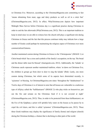 Page | 41
in Christmas Eve. Moreover, according to the ChristmasMagazine.com committing to fast
‘means abstaining from meat, eggs and dairy products as well as oil in a strict fast’
(ChristmasMagazine.com, 2012). In effect, WhyChristmas.com depicts how important
Midnight Mass Service before Christmas day is a significant practice during Christmas in
order to end the fast afterwards (WhyChristmas.com, 2012). This is an important tradition to
keep in mind since we are able to witness how the church still plays a significant role during
Christmas in Greece and the fact that this process continues today may indicate how a large
number of Greeks could perhaps be maintaining the religious aspect of Christmas over more
commercialized features.
Another maintained custom during Christmas in Greece is the ‘Christopsomo’ (IMAGE 1) or
Christ bread which ‘has a cross and symbols of the family’s occupation, on the top. The bread
and the dinner table must be blessed’ (ilearngreek.com, 2012). Additionally, the ‘kalada’ or
Christmas carols represent another maintained tradition, where ‘at dawn on Christmas Eve,
the children in groups go from door to door to sing the kalada’ (Ibid). Lastly, one more
custom during Christmas, but which some of its aspects have diminished recently, is
‘ayiasmos’ or blessing. As ChristmasMagazine.com states ‘throughout the “dodekaimera” or
Twelve days of Christmas it is of interest to note that all houses are vulnerable to a malicious
type of elf/pixy called the “kallikantzaroi” (IMAGE 2) who play tricks on housewives, put
out the fire and urinate on the Christmas food if it is not covered at night’
(ChristmasMagazine.com, 2012). Thus, in order to be protected from these kallikantzaroi, on
the Eve of the Epiphany a priest will sprinkle holy water on the houses as he passes by to
expel the evil doers, and this is called ‘ayiasmos’ (ChristmasMagazine.com, 2012). These
three Greek traditions may display the significance of family (home) and religion (church)
during the Christmas holidays, a feature that is declining in other parts of the world.
UP:11/09/2012-15:40:38WM:11/09/2012-15:41:56M:BE981-7-FYA:11a1R:1100895C:F6E39D60D741AF20083A061438CB20D9FD6F9BDE
 