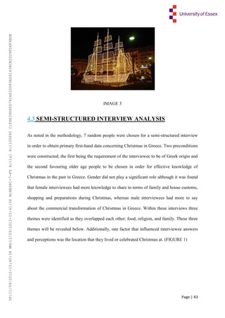 Page | 43
IMAGE 3
4.3 SEMI-STRUCTURED INTERVIEW ANALYSIS
As noted in the methodology, 7 random people were chosen for a semi-structured interview
in order to obtain primary first-hand data concerning Christmas in Greece. Two preconditions
were constructed; the first being the requirement of the interviewee to be of Greek origin and
the second favouring older age people to be chosen in order for effective knowledge of
Christmas in the past in Greece. Gender did not play a significant role although it was found
that female interviewees had more knowledge to share in terms of family and house customs,
shopping and preparations during Christmas, whereas male interviewees had more to say
about the commercial transformation of Christmas in Greece. Within these interviews three
themes were identified as they overlapped each other; food, religion, and family. These three
themes will be revealed below. Additionally, one factor that influenced interviewee answers
and perceptions was the location that they lived or celebrated Christmas at. (FIGURE 1)
UP:11/09/2012-15:40:38WM:11/09/2012-15:41:56M:BE981-7-FYA:11a1R:1100895C:F6E39D60D741AF20083A061438CB20D9FD6F9BDE
 