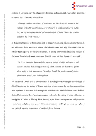 Page | 45
customs of Christmas may have been more dominant and maintained over western concepts,
as another interviewee (C) indicated that
‘Although commercial aspects of Christmas like in Athens, are known in our
village, we tend to adopt just one or two features to satisfy the children; that is
why we buy them presents and tell them the story of Santa Claus, but we also
tell them the Greek version.’
In discussing the issue of Santa Claus and its Greek version, one may understand the link it
has with boats being decorated instead of Christmas trees, and why this concept has not
entirely been replaced by western influences. In asking interviewees about any changes in
Christmas features in Greece over the past 30 to 40 years, one interviewee (A) answered
‘in Greek tradition, Saint Nicholas was a protector of ships and sailors, and
sailors believed that caring an icon of Saint Nicholas on board will guide
them safely to their destination. Nowadays though the youth especially, know
the western Santa Claus and prefer him’.
For this reason Greeks used to decorate small or even large boats with lights associating it to
Saint Nicholas and the culture of Greece that always incorporated the sea from ancient time.
It is important to note that even though the awareness and appreciation of Saint Nicholas
during Christmas may be of less importance nowadays, the decorating of a boat still occurs in
many parts of Greece to this day. Thus, one may argue that according to trend and preference
certain local and global concepts of Christmas are adopted and kept and some are replaced
and resisted, resulting in a mixture of local and global features.
UP:11/09/2012-15:40:38WM:11/09/2012-15:41:56M:BE981-7-FYA:11a1R:1100895C:F6E39D60D741AF20083A061438CB20D9FD6F9BDE
 