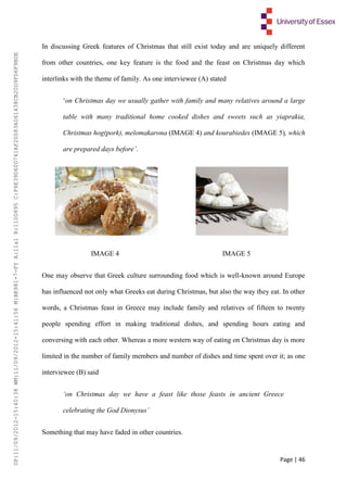 Page | 46
In discussing Greek features of Christmas that still exist today and are uniquely different
from other countries, one key feature is the food and the feast on Christmas day which
interlinks with the theme of family. As one interviewee (A) stated
‘on Christmas day we usually gather with family and many relatives around a large
table with many traditional home cooked dishes and sweets such as yiaprakia,
Christmas hog(pork), melomakarona (IMAGE 4) and kourabiedes (IMAGE 5), which
are prepared days before’.
IMAGE 4 IMAGE 5
One may observe that Greek culture surrounding food which is well-known around Europe
has influenced not only what Greeks eat during Christmas, but also the way they eat. In other
words, a Christmas feast in Greece may include family and relatives of fifteen to twenty
people spending effort in making traditional dishes, and spending hours eating and
conversing with each other. Whereas a more western way of eating on Christmas day is more
limited in the number of family members and number of dishes and time spent over it; as one
interviewee (B) said
‘on Christmas day we have a feast like those feasts in ancient Greece
celebrating the God Dionysus’
Something that may have faded in other countries.
UP:11/09/2012-15:40:38WM:11/09/2012-15:41:56M:BE981-7-FYA:11a1R:1100895C:F6E39D60D741AF20083A061438CB20D9FD6F9BDE
 
