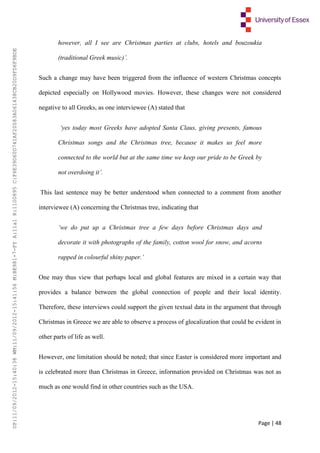 Page | 48
however, all I see are Christmas parties at clubs, hotels and bouzoukia
(traditional Greek music)’.
Such a change may have been triggered from the influence of western Christmas concepts
depicted especially on Hollywood movies. However, these changes were not considered
negative to all Greeks, as one interviewee (A) stated that
‘yes today most Greeks have adopted Santa Claus, giving presents, famous
Christmas songs and the Christmas tree, because it makes us feel more
connected to the world but at the same time we keep our pride to be Greek by
not overdoing it’.
This last sentence may be better understood when connected to a comment from another
interviewee (A) concerning the Christmas tree, indicating that
‘we do put up a Christmas tree a few days before Christmas days and
decorate it with photographs of the family, cotton wool for snow, and acorns
rapped in colourful shiny paper.’
One may thus view that perhaps local and global features are mixed in a certain way that
provides a balance between the global connection of people and their local identity.
Therefore, these interviews could support the given textual data in the argument that through
Christmas in Greece we are able to observe a process of glocalization that could be evident in
other parts of life as well.
However, one limitation should be noted; that since Easter is considered more important and
is celebrated more than Christmas in Greece, information provided on Christmas was not as
much as one would find in other countries such as the USA.
UP:11/09/2012-15:40:38WM:11/09/2012-15:41:56M:BE981-7-FYA:11a1R:1100895C:F6E39D60D741AF20083A061438CB20D9FD6F9BDE
 