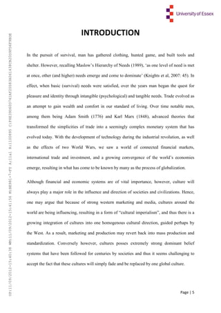 Page | 5
INTRODUCTION
In the pursuit of survival, man has gathered clothing, hunted game, and built tools and
shelter. However, recalling Maslow’s Hierarchy of Needs (1989), ‘as one level of need is met
at once, other (and higher) needs emerge and come to dominate’ (Knights et al, 2007: 45). In
effect, when basic (survival) needs were satisfied, over the years man began the quest for
pleasure and identity through intangible (psychological) and tangible needs. Trade evolved as
an attempt to gain wealth and comfort in our standard of living. Over time notable men,
among them being Adam Smith (1776) and Karl Marx (1848), advanced theories that
transformed the simplicities of trade into a seemingly complex monetary system that has
evolved today. With the development of technology during the industrial revolution, as well
as the effects of two World Wars, we saw a world of connected financial markets,
international trade and investment, and a growing convergence of the world’s economies
emerge, resulting in what has come to be known by many as the process of globalization.
Although financial and economic systems are of vital importance, however, culture will
always play a major role in the influence and direction of societies and civilizations. Hence,
one may argue that because of strong western marketing and media, cultures around the
world are being influencing, resulting in a form of “cultural imperialism”, and thus there is a
growing integration of cultures into one homogenous cultural direction, guided perhaps by
the West. As a result, marketing and production may revert back into mass production and
standardization. Conversely however, cultures posses extremely strong dominant belief
systems that have been followed for centuries by societies and thus it seems challenging to
accept the fact that these cultures will simply fade and be replaced by one global culture.
UP:11/09/2012-15:40:38WM:11/09/2012-15:41:56M:BE981-7-FYA:11a1R:1100895C:F6E39D60D741AF20083A061438CB20D9FD6F9BDE
 