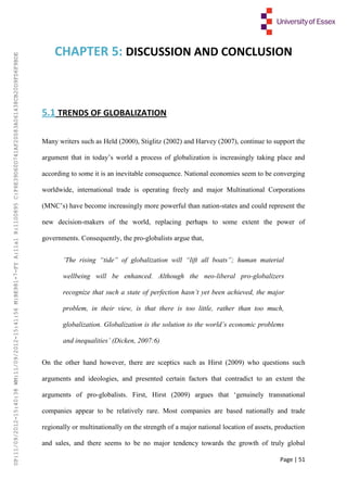 Page | 51
CHAPTER 5: DISCUSSION AND CONCLUSION
5.1 TRENDS OF GLOBALIZATION
Many writers such as Held (2000), Stiglitz (2002) and Harvey (2007), continue to support the
argument that in today’s world a process of globalization is increasingly taking place and
according to some it is an inevitable consequence. National economies seem to be converging
worldwide, international trade is operating freely and major Multinational Corporations
(MNC’s) have become increasingly more powerful than nation-states and could represent the
new decision-makers of the world, replacing perhaps to some extent the power of
governments. Consequently, the pro-globalists argue that,
‘The rising “tide” of globalization will “lift all boats”; human material
wellbeing will be enhanced. Although the neo-liberal pro-globalizers
recognize that such a state of perfection hasn’t yet been achieved, the major
problem, in their view, is that there is too little, rather than too much,
globalization. Globalization is the solution to the world’s economic problems
and inequalities’ (Dicken, 2007:6)
On the other hand however, there are sceptics such as Hirst (2009) who questions such
arguments and ideologies, and presented certain factors that contradict to an extent the
arguments of pro-globalists. First, Hirst (2009) argues that ‘genuinely transnational
companies appear to be relatively rare. Most companies are based nationally and trade
regionally or multinationally on the strength of a major national location of assets, production
and sales, and there seems to be no major tendency towards the growth of truly global
UP:11/09/2012-15:40:38WM:11/09/2012-15:41:56M:BE981-7-FYA:11a1R:1100895C:F6E39D60D741AF20083A061438CB20D9FD6F9BDE
 
