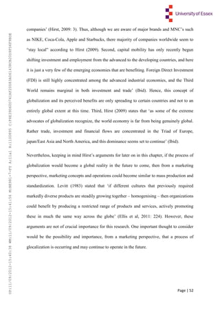 Page | 52
companies’ (Hirst, 2009: 3). Thus, although we are aware of major brands and MNC’s such
as NIKE, Coca-Cola, Apple and Starbucks, there majority of companies worldwide seem to
“stay local” according to Hirst (2009). Second, capital mobility has only recently begun
shifting investment and employment from the advanced to the developing countries, and here
it is just a very few of the emerging economies that are benefiting. Foreign Direct Investment
(FDI) is still highly concentrated among the advanced industrial economies, and the Third
World remains marginal in both investment and trade’ (Ibid). Hence, this concept of
globalization and its perceived benefits are only spreading to certain countries and not to an
entirely global extent at this time. Third, Hirst (2009) states that ‘as some of the extreme
advocates of globalization recognize, the world economy is far from being genuinely global.
Rather trade, investment and financial flows are concentrated in the Triad of Europe,
japan/East Asia and North America, and this dominance seems set to continue’ (Ibid).
Nevertheless, keeping in mind Hirst’s arguments for later on in this chapter, if the process of
globalization would become a global reality in the future to come, then from a marketing
perspective, marketing concepts and operations could become similar to mass production and
standardization. Levitt (1983) stated that ‘if different cultures that previously required
markedly diverse products are steadily growing together – homogenising – then organizations
could benefit by producing a restricted range of products and services, actively promoting
these in much the same way across the globe’ (Ellis et al, 2011: 224). However, these
arguments are not of crucial importance for this research. One important thought to consider
would be the possibility and importance, from a marketing perspective, that a process of
glocalization is occurring and may continue to operate in the future.
UP:11/09/2012-15:40:38WM:11/09/2012-15:41:56M:BE981-7-FYA:11a1R:1100895C:F6E39D60D741AF20083A061438CB20D9FD6F9BDE
 