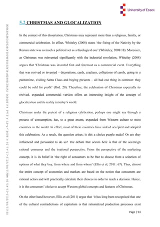 Page | 53
5.2 CHRISTMAS AND GLOCALIZATION
In the context of this dissertation, Christmas may represent more than a religious, family, or
commercial celebration. In effect, Whiteley (2008) states ‘the fixing of the Nativity by the
Roman state was as much a political act as a theological one’ (Whiteley, 2008:18). Moreover,
as Christmas was reinvented significantly with the industrial revolution, Whiteley (2008)
argues that ‘Christmas was invented first and foremost as a commercial event. Everything
that was revived or invented – decorations, cards, crackers, collections of carols, going to a
pantomime, visiting Santa Claus and buying presents – all had one thing in common: they
could be sold for profit’ (Ibid: 20). Therefore, the celebration of Christmas especially its
revived, expanded commercial version offers an interesting insight of the concept of
glocalization and its reality in today’s world.
Christmas under the pretext of a religious celebration, perhaps one might say through a
process of consumption, has, to a great extent, expanded from Western culture to most
countries in the world. In effect, most of these countries have indeed accepted and adopted
this celebration. As a result, the question arises; is this a choice people make? Or are they
influenced and persuaded to do so? The debate that occurs here is that of the sovereign
rational consumer and the irrational perspective. From the perspective of the marketing
concept, it is its belief in ‘the right of consumers to be free to choose from a selection of
options of what they buy, from where and from whom’ (Ellis et al, 2011: 67). Thus, almost
the entire concept of economies and markets are based on the notion that consumers are
rational actors and will practically calculate their choices in order to reach a decision. Hence,
it is the consumers’ choice to accept Western global concepts and features of Christmas.
On the other hand however, Ellis et al (2011) argue that ‘it has long been recognized that one
of the cultural contradictions of capitalism is that rationalized production processes exist
UP:11/09/2012-15:40:38WM:11/09/2012-15:41:56M:BE981-7-FYA:11a1R:1100895C:F6E39D60D741AF20083A061438CB20D9FD6F9BDE
 