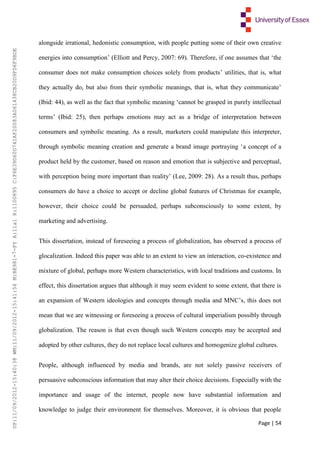 Page | 54
alongside irrational, hedonistic consumption, with people putting some of their own creative
energies into consumption’ (Elliott and Percy, 2007: 69). Therefore, if one assumes that ‘the
consumer does not make consumption choices solely from products’ utilities, that is, what
they actually do, but also from their symbolic meanings, that is, what they communicate’
(Ibid: 44), as well as the fact that symbolic meaning ‘cannot be grasped in purely intellectual
terms’ (Ibid: 25), then perhaps emotions may act as a bridge of interpretation between
consumers and symbolic meaning. As a result, marketers could manipulate this interpreter,
through symbolic meaning creation and generate a brand image portraying ‘a concept of a
product held by the customer, based on reason and emotion that is subjective and perceptual,
with perception being more important than reality’ (Lee, 2009: 28). As a result thus, perhaps
consumers do have a choice to accept or decline global features of Christmas for example,
however, their choice could be persuaded, perhaps subconsciously to some extent, by
marketing and advertising.
This dissertation, instead of foreseeing a process of globalization, has observed a process of
glocalization. Indeed this paper was able to an extent to view an interaction, co-existence and
mixture of global, perhaps more Western characteristics, with local traditions and customs. In
effect, this dissertation argues that although it may seem evident to some extent, that there is
an expansion of Western ideologies and concepts through media and MNC’s, this does not
mean that we are witnessing or foreseeing a process of cultural imperialism possibly through
globalization. The reason is that even though such Western concepts may be accepted and
adopted by other cultures, they do not replace local cultures and homogenize global cultures.
People, although influenced by media and brands, are not solely passive receivers of
persuasive subconscious information that may alter their choice decisions. Especially with the
importance and usage of the internet, people now have substantial information and
knowledge to judge their environment for themselves. Moreover, it is obvious that people
UP:11/09/2012-15:40:38WM:11/09/2012-15:41:56M:BE981-7-FYA:11a1R:1100895C:F6E39D60D741AF20083A061438CB20D9FD6F9BDE
 