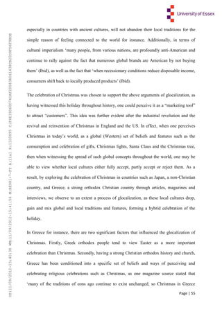 Page | 55
especially in countries with ancient cultures, will not abandon their local traditions for the
simple reason of feeling connected to the world for instance. Additionally, in terms of
cultural imperialism ‘many people, from various nations, are profoundly anti-American and
continue to rally against the fact that numerous global brands are American by not buying
them’ (Ibid), as well as the fact that ‘when recessionary conditions reduce disposable income,
consumers shift back to locally produced products’ (Ibid).
The celebration of Christmas was chosen to support the above arguments of glocalization, as
having witnessed this holiday throughout history, one could perceive it as a “marketing tool”
to attract “customers”. This idea was further evident after the industrial revolution and the
revival and reinvention of Christmas in England and the US. In effect, when one perceives
Christmas in today’s world, as a global (Western) set of beliefs and features such as the
consumption and celebration of gifts, Christmas lights, Santa Claus and the Christmas tree,
then when witnessing the spread of such global concepts throughout the world, one may be
able to view whether local cultures either fully accept, partly accept or reject them. As a
result, by exploring the celebration of Christmas in countries such as Japan, a non-Christian
country, and Greece, a strong orthodox Christian country through articles, magazines and
interviews, we observe to an extent a process of glocalization, as these local cultures drop,
gain and mix global and local traditions and features, forming a hybrid celebration of the
holiday.
In Greece for instance, there are two significant factors that influenced the glocalization of
Christmas. Firstly, Greek orthodox people tend to view Easter as a more important
celebration than Christmas. Secondly, having a strong Christian orthodox history and church,
Greece has been conditioned into a specific set of beliefs and ways of perceiving and
celebrating religious celebrations such as Christmas, as one magazine source stated that
‘many of the traditions of eons ago continue to exist unchanged, so Christmas in Greece
UP:11/09/2012-15:40:38WM:11/09/2012-15:41:56M:BE981-7-FYA:11a1R:1100895C:F6E39D60D741AF20083A061438CB20D9FD6F9BDE
 