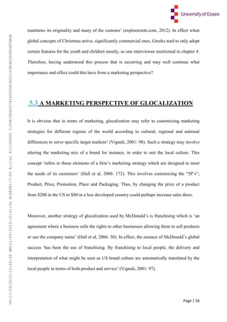 Page | 56
maintains its originality and many of the customs’ (explorecrete.com, 2012). In effect when
global concepts of Christmas arrive, significantly commercial ones, Greeks tend to only adopt
certain features for the youth and children mostly, as one interviewee mentioned in chapter 4.
Therefore, having understood this process that is occurring and may well continue what
importance and effect could this have from a marketing perspective?
5.3 A MARKETING PERSPECTIVE OF GLOCALIZATION
It is obvious that in terms of marketing, glocalization may refer to customizing marketing
strategies for different regions of the world according to cultural, regional and national
differences to serve specific target markets’ (Vignali, 2001: 98). Such a strategy may involve
altering the marketing mix of a brand for instance, in order to suit the local culture. This
concept ‘refers to those elements of a firm’s marketing strategy which are designed to meet
the needs of its customers’ (Hall et al, 2006: 172). This involves customizing the “5P’s”;
Product, Price, Promotion, Place and Packaging. Thus, by changing the price of a product
from $200 in the US to $80 in a less developed country could perhaps increase sales there.
Moreover, another strategy of glocalization used by McDonald’s is franchising which is ‘an
agreement where a business sells the rights to other businesses allowing them to sell products
or use the company name’ (Hall et al, 2006: 50). In effect, the essence of McDonald’s global
success ‘has been the use of franchising. By franchising to local people, the delivery and
interpretation of what might be seen as US brand culture are automatically translated by the
local people in terms of both product and service’ (Vignali, 2001: 97).
UP:11/09/2012-15:40:38WM:11/09/2012-15:41:56M:BE981-7-FYA:11a1R:1100895C:F6E39D60D741AF20083A061438CB20D9FD6F9BDE
 